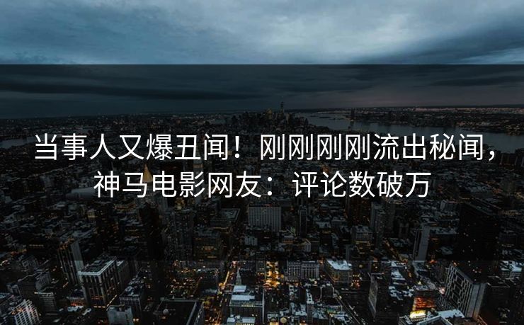 当事人又爆丑闻！刚刚刚刚流出秘闻，神马电影网友：评论数破万