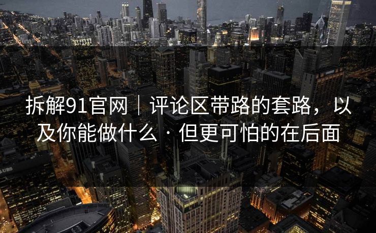 拆解91官网｜评论区带路的套路，以及你能做什么 · 但更可怕的在后面