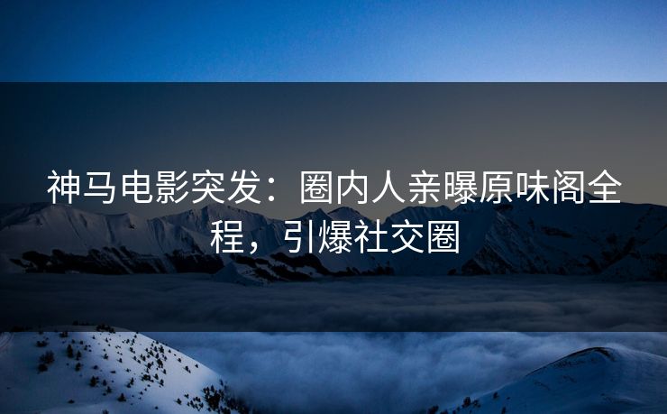 神马电影突发：圈内人亲曝原味阁全程，引爆社交圈