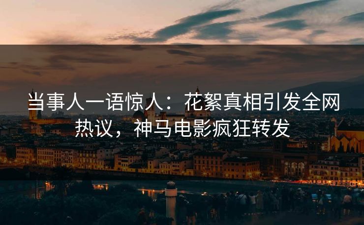 当事人一语惊人：花絮真相引发全网热议，神马电影疯狂转发