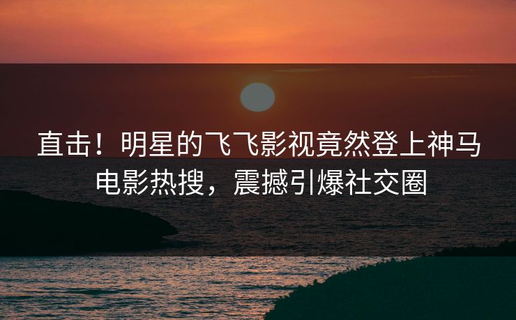 直击！明星的飞飞影视竟然登上神马电影热搜，震撼引爆社交圈
