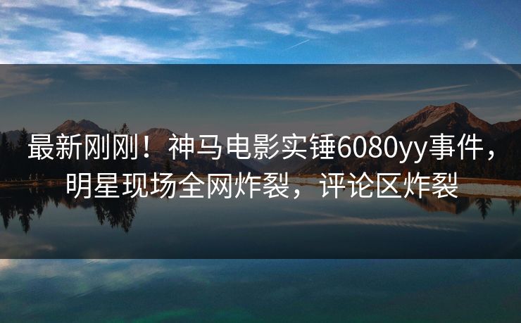 最新刚刚！神马电影实锤6080yy事件，明星现场全网炸裂，评论区炸裂