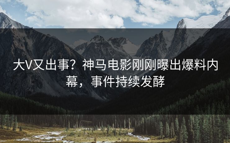 大V又出事？神马电影刚刚曝出爆料内幕，事件持续发酵