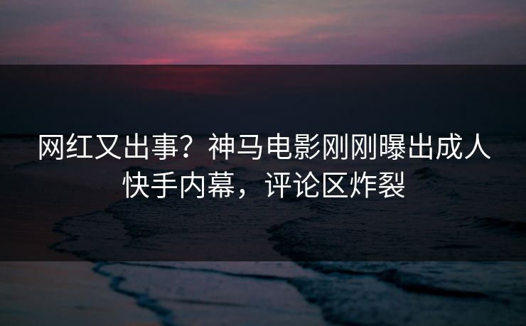 网红又出事？神马电影刚刚曝出成人快手内幕，评论区炸裂