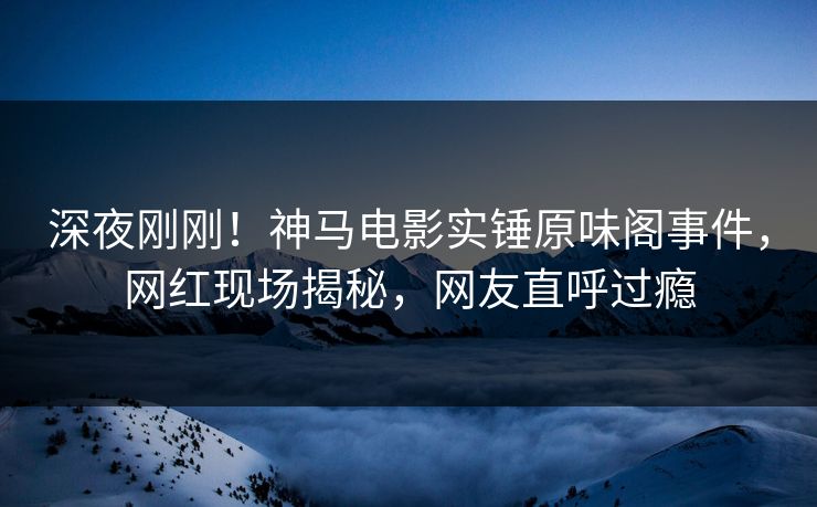 深夜刚刚！神马电影实锤原味阁事件，网红现场揭秘，网友直呼过瘾