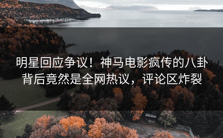 明星回应争议！神马电影疯传的八卦背后竟然是全网热议，评论区炸裂