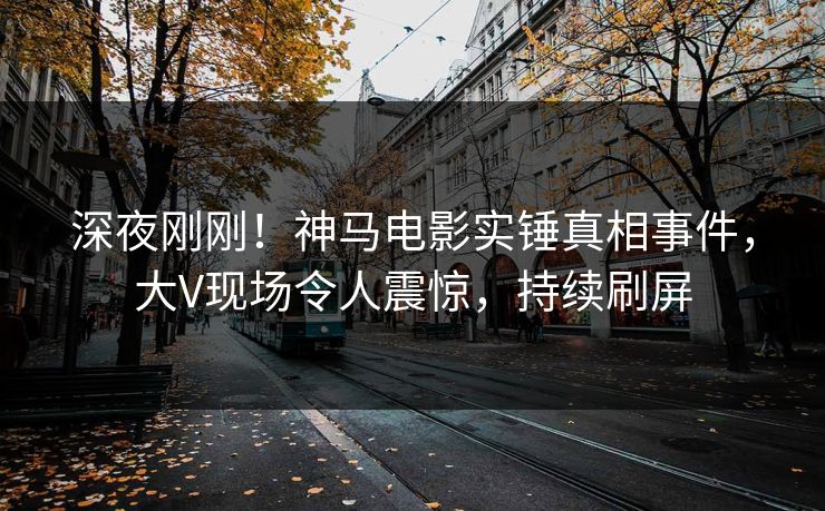 深夜刚刚！神马电影实锤真相事件，大V现场令人震惊，持续刷屏