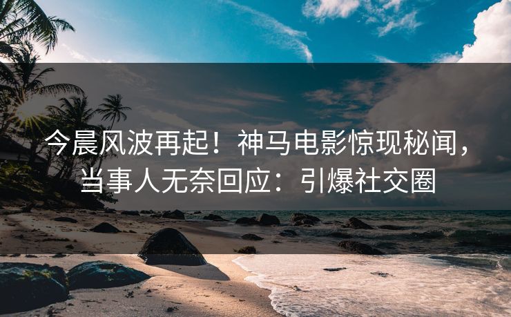 今晨风波再起！神马电影惊现秘闻，当事人无奈回应：引爆社交圈