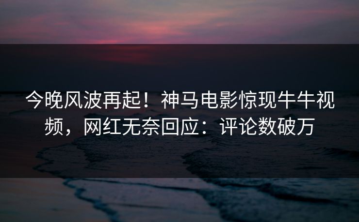今晚风波再起！神马电影惊现牛牛视频，网红无奈回应：评论数破万