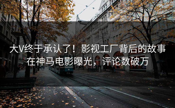 大V终于承认了！影视工厂背后的故事在神马电影曝光，评论数破万