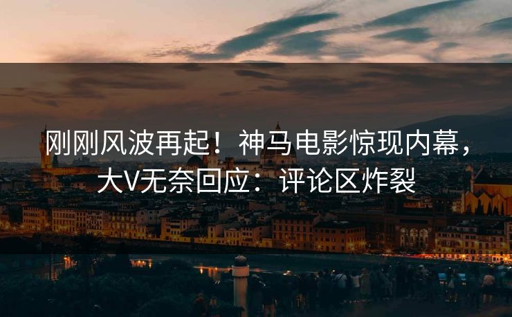 刚刚风波再起！神马电影惊现内幕，大V无奈回应：评论区炸裂