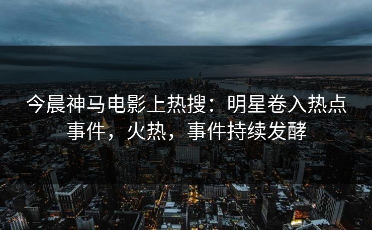 今晨神马电影上热搜：明星卷入热点事件，火热，事件持续发酵