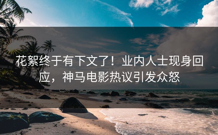 花絮终于有下文了！业内人士现身回应，神马电影热议引发众怒