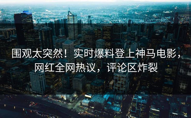 围观太突然！实时爆料登上神马电影，网红全网热议，评论区炸裂