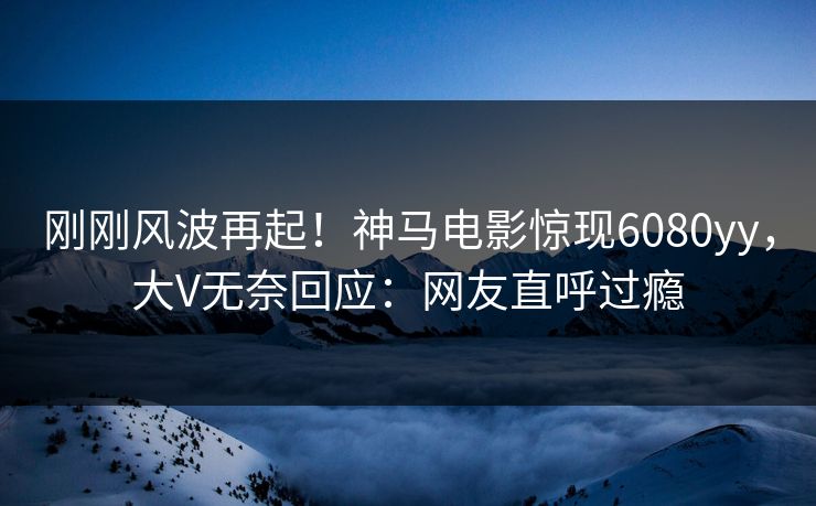 刚刚风波再起！神马电影惊现6080yy，大V无奈回应：网友直呼过瘾