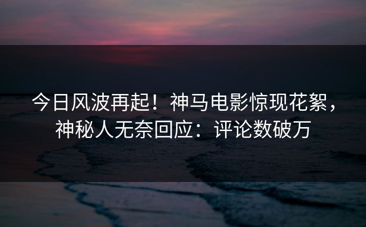 今日风波再起！神马电影惊现花絮，神秘人无奈回应：评论数破万