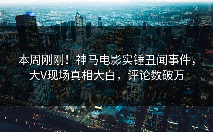 本周刚刚！神马电影实锤丑闻事件，大V现场真相大白，评论数破万