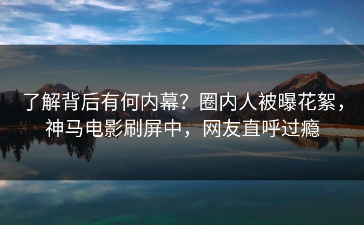 了解背后有何内幕？圈内人被曝花絮，神马电影刷屏中，网友直呼过瘾