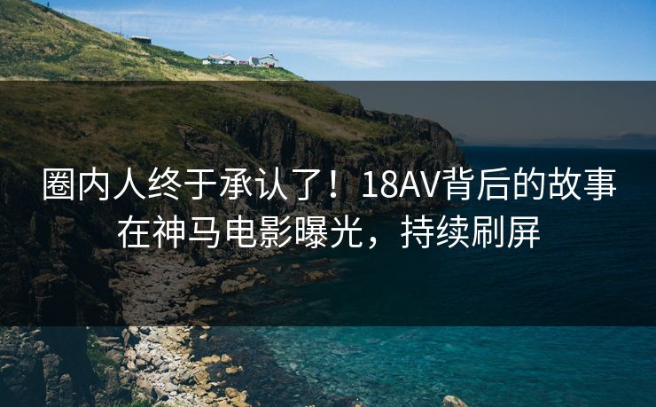 圈内人终于承认了！18AV背后的故事在神马电影曝光，持续刷屏