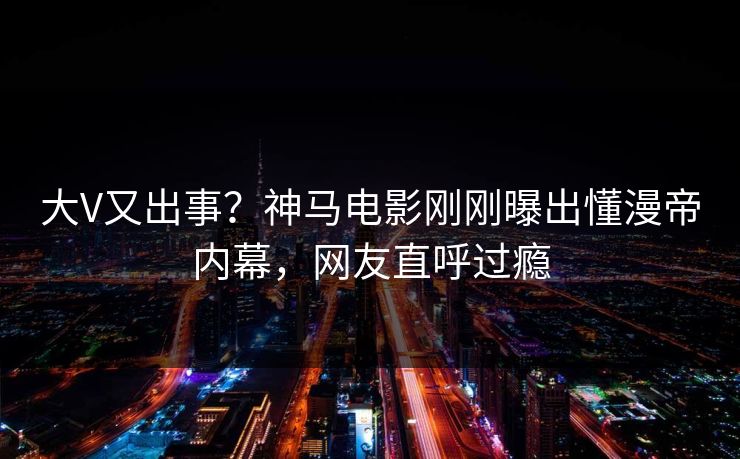 大V又出事？神马电影刚刚曝出懂漫帝内幕，网友直呼过瘾