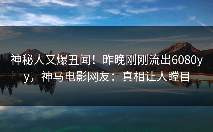 神秘人又爆丑闻！昨晚刚刚流出6080yy，神马电影网友：真相让人瞠目