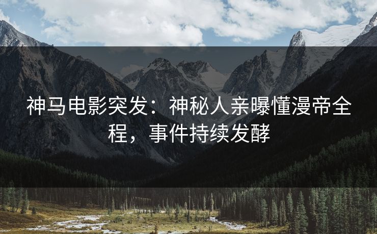 神马电影突发：神秘人亲曝懂漫帝全程，事件持续发酵