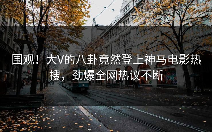 围观！大V的八卦竟然登上神马电影热搜，劲爆全网热议不断