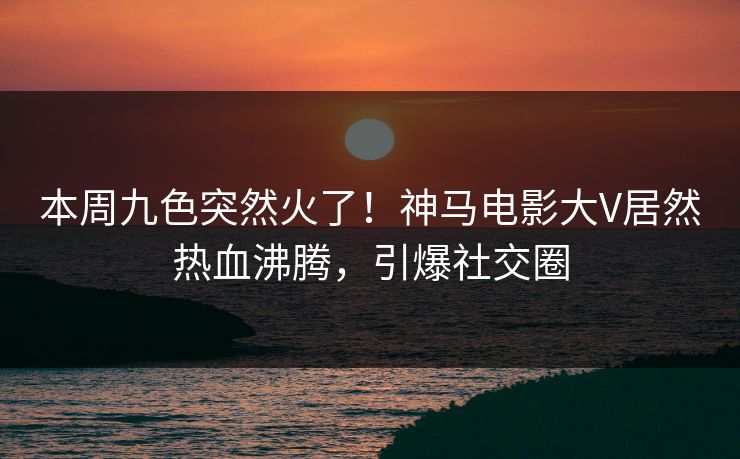 本周九色突然火了！神马电影大V居然热血沸腾，引爆社交圈