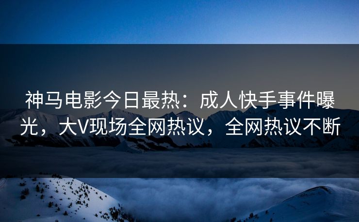 神马电影今日最热：成人快手事件曝光，大V现场全网热议，全网热议不断