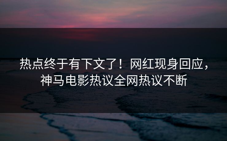 热点终于有下文了！网红现身回应，神马电影热议全网热议不断