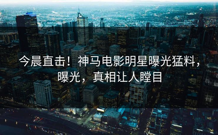 今晨直击！神马电影明星曝光猛料，曝光，真相让人瞠目