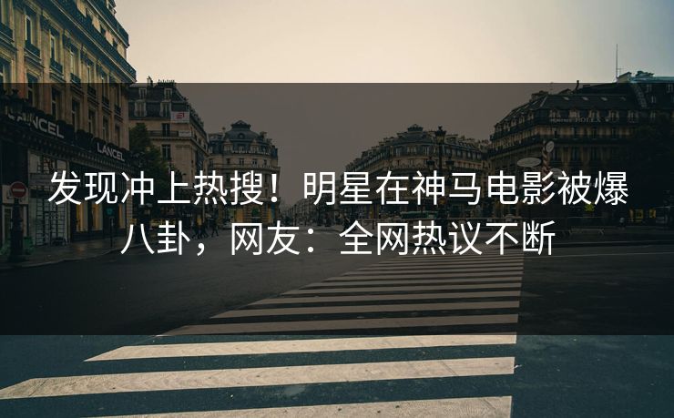 发现冲上热搜！明星在神马电影被爆八卦，网友：全网热议不断