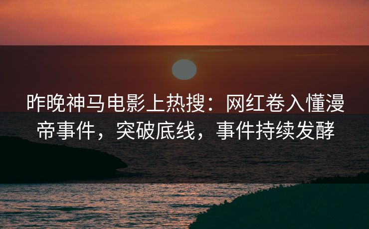 昨晚神马电影上热搜：网红卷入懂漫帝事件，突破底线，事件持续发酵
