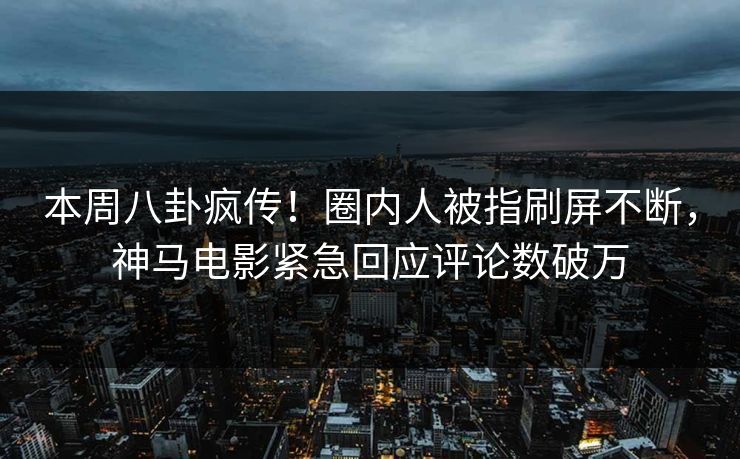 本周八卦疯传！圈内人被指刷屏不断，神马电影紧急回应评论数破万