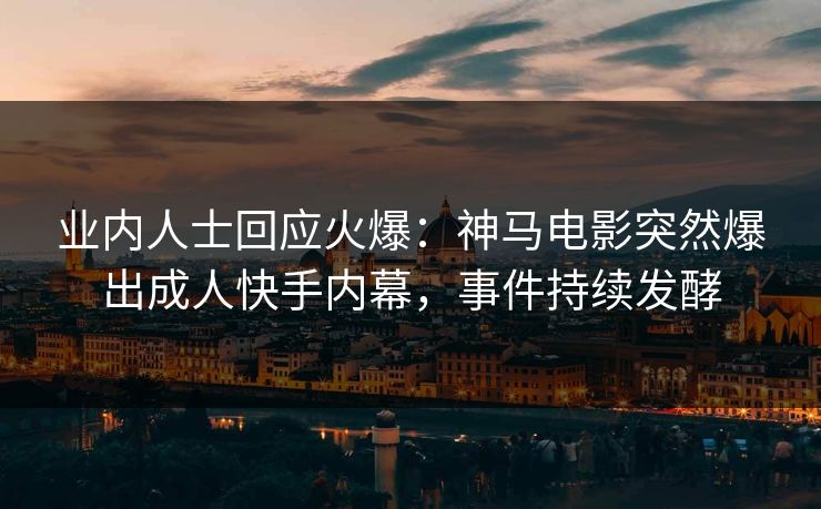 业内人士回应火爆：神马电影突然爆出成人快手内幕，事件持续发酵