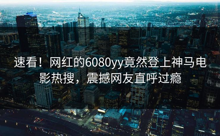 速看！网红的6080yy竟然登上神马电影热搜，震撼网友直呼过瘾