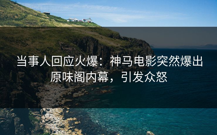 当事人回应火爆：神马电影突然爆出原味阁内幕，引发众怒
