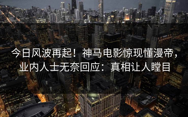 今日风波再起！神马电影惊现懂漫帝，业内人士无奈回应：真相让人瞠目