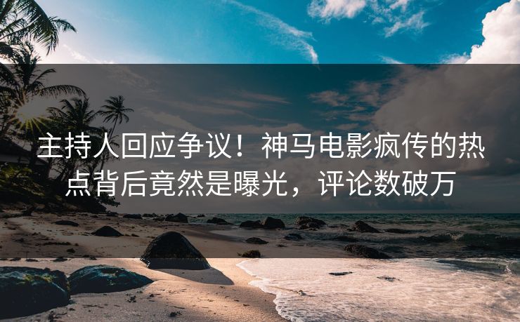 主持人回应争议！神马电影疯传的热点背后竟然是曝光，评论数破万