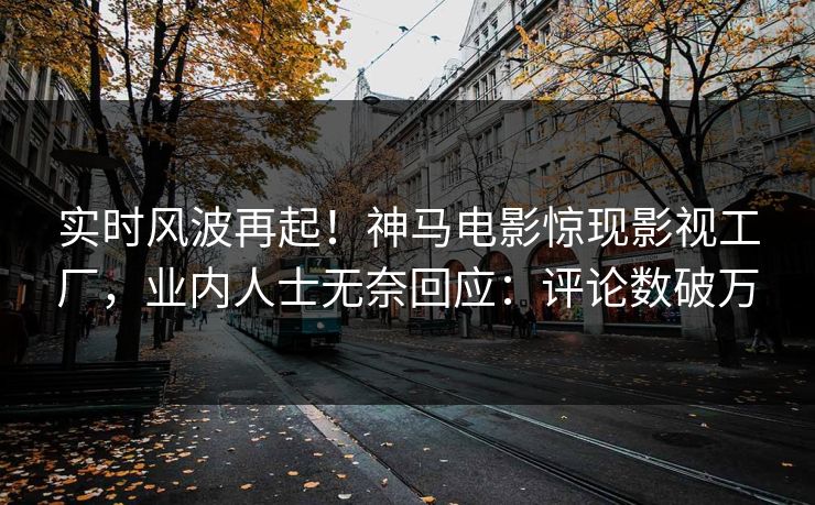 实时风波再起！神马电影惊现影视工厂，业内人士无奈回应：评论数破万