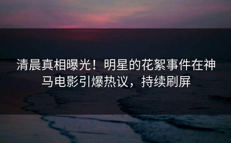 清晨真相曝光！明星的花絮事件在神马电影引爆热议，持续刷屏