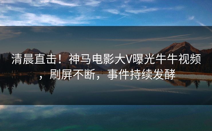 清晨直击！神马电影大V曝光牛牛视频，刷屏不断，事件持续发酵