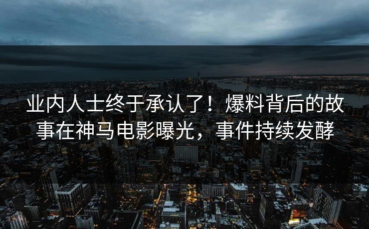 业内人士终于承认了！爆料背后的故事在神马电影曝光，事件持续发酵