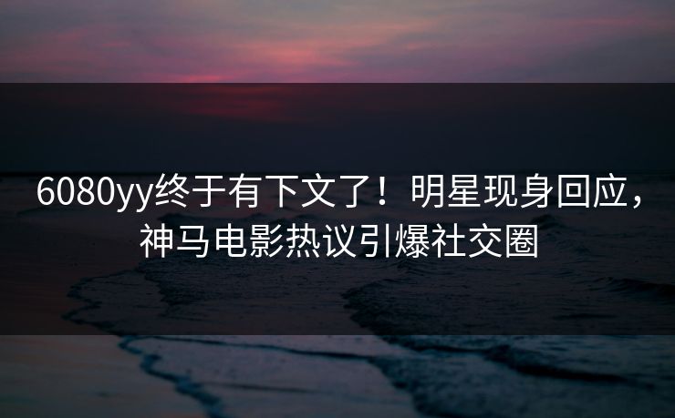 6080yy终于有下文了！明星现身回应，神马电影热议引爆社交圈
