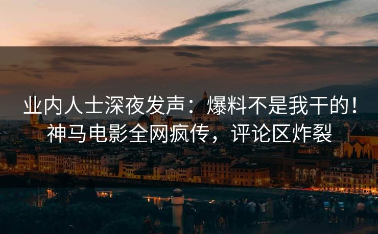 业内人士深夜发声：爆料不是我干的！神马电影全网疯传，评论区炸裂