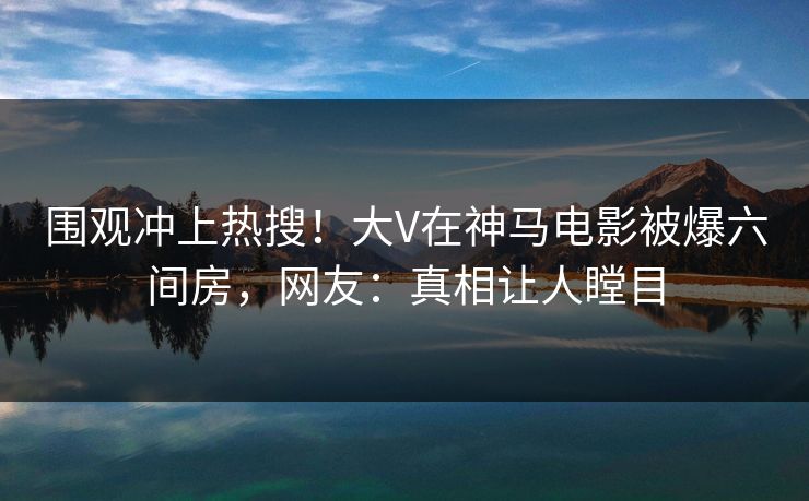 围观冲上热搜！大V在神马电影被爆六间房，网友：真相让人瞠目