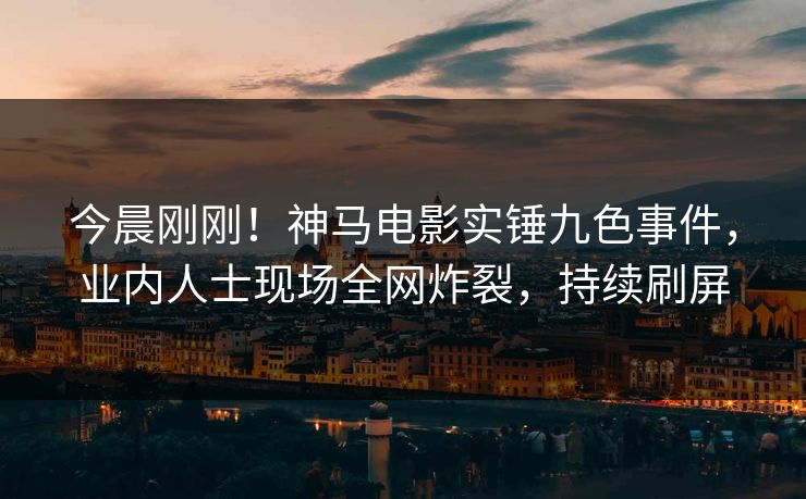 今晨刚刚！神马电影实锤九色事件，业内人士现场全网炸裂，持续刷屏