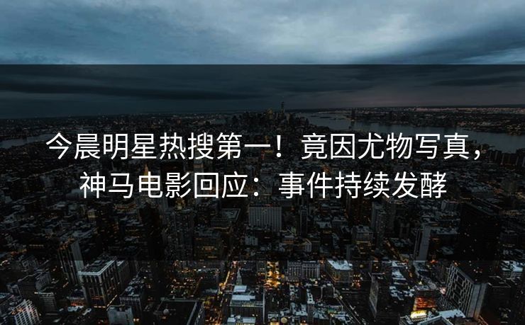 今晨明星热搜第一！竟因尤物写真，神马电影回应：事件持续发酵