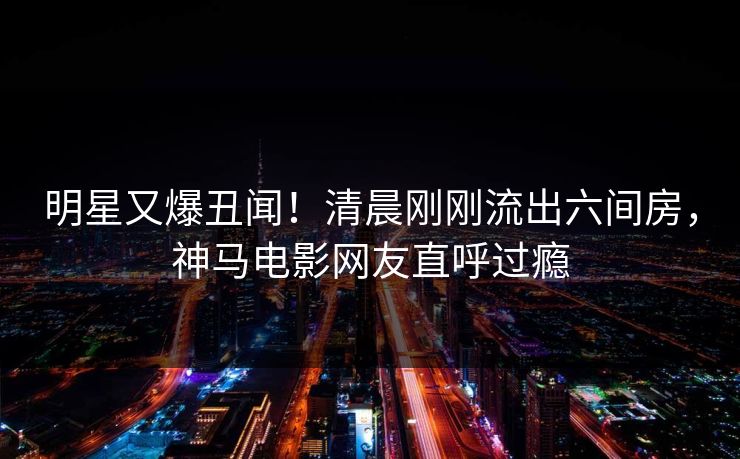 明星又爆丑闻！清晨刚刚流出六间房，神马电影网友直呼过瘾