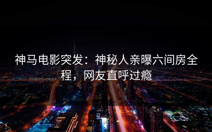 神马电影突发：神秘人亲曝六间房全程，网友直呼过瘾